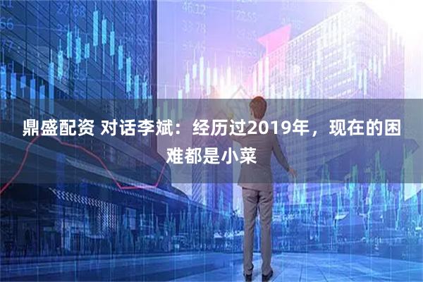 鼎盛配资 对话李斌：经历过2019年，现在的困难都是小菜