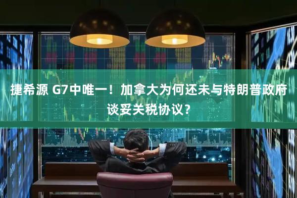 捷希源 G7中唯一！加拿大为何还未与特朗普政府谈妥关税协议？