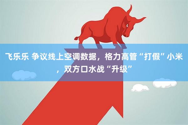 飞乐乐 争议线上空调数据，格力高管“打假”小米，双方口水战“升级”