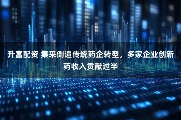 升富配资 集采倒逼传统药企转型，多家企业创新药收入贡献过半