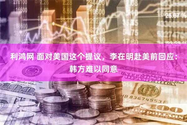 利鸿网 面对美国这个提议，李在明赴美前回应：韩方难以同意