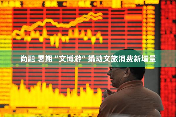 尚融 暑期“文博游”撬动文旅消费新增量