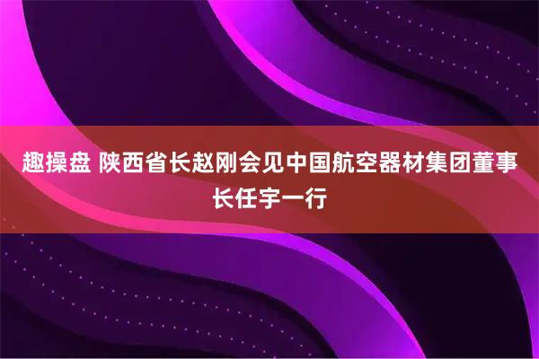 趣操盘 陕西省长赵刚会见中国航空器材集团董事长任宇一行