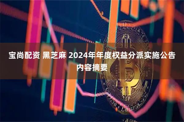 宝尚配资 黑芝麻 2024年年度权益分派实施公告内容摘要