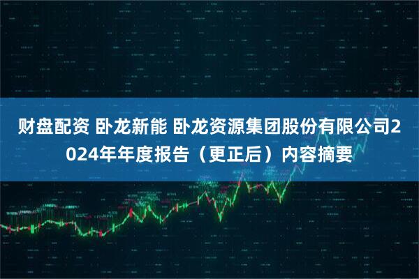 财盘配资 卧龙新能 卧龙资源集团股份有限公司2024年年度报告（更正后）内容摘要