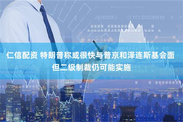 仁信配资 特朗普称或很快与普京和泽连斯基会面 但二级制裁仍可能实施