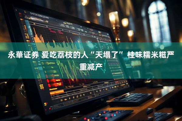 永華证券 爱吃荔枝的人“天塌了” 桂味糯米糍严重减产