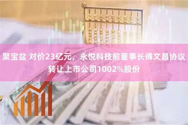 聚宝盆 对价23亿元，永悦科技前董事长傅文昌协议转让上市公司1002%股份