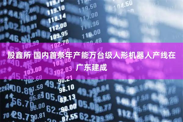 股鑫所 国内首条年产能万台级人形机器人产线在广东建成