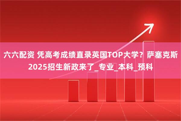 六六配资 凭高考成绩直录英国TOP大学？萨塞克斯2025招生新政来了_专业_本科_预科