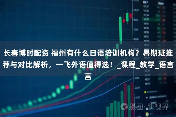 长春博时配资 福州有什么日语培训机构？暑期班推荐与对比解析，一飞外语值得选！_课程_教学_语言