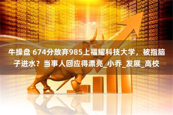 牛操盘 674分放弃985上福耀科技大学，被指脑子进水？当事人回应得漂亮_小乔_发展_高校