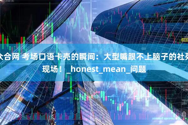 众合网 考场口语卡壳的瞬间：大型嘴跟不上脑子的社死现场！_honest_mean_问题