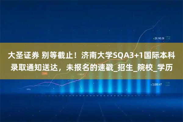 大圣证券 别等截止！济南大学SQA3+1国际本科录取通知送达，未报名的速戳_招生_院校_学历