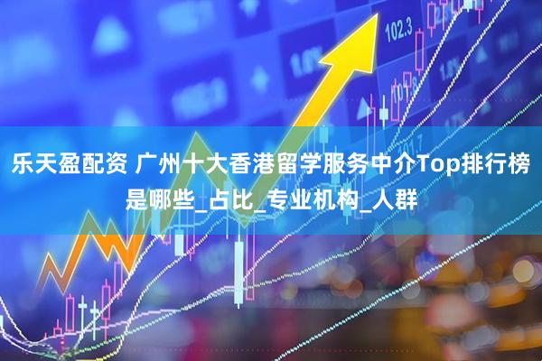 乐天盈配资 广州十大香港留学服务中介Top排行榜是哪些_占比_专业机构_人群