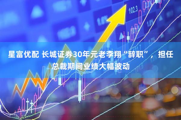 星富优配 长城证券30年元老李翔“辞职”，担任总裁期间业绩大幅波动