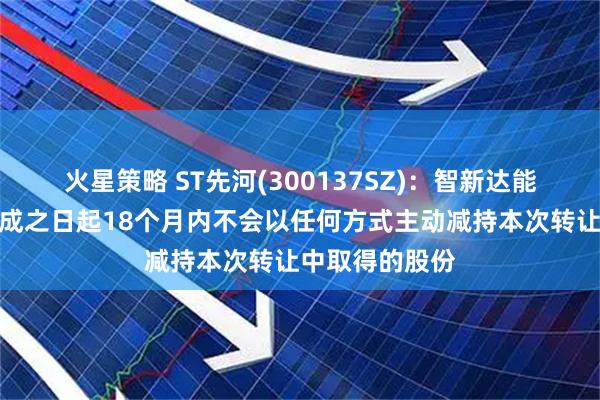 火星策略 ST先河(300137SZ)：智新达能承诺在过户完成之日起18个月内不会以任何方式主动减持本次转让中取得的股份