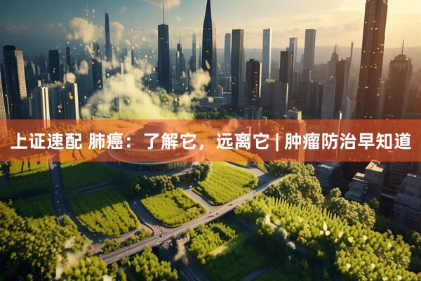 上证速配 肺癌：了解它，远离它 | 肿瘤防治早知道