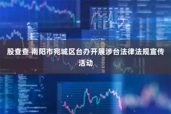 股查查 南阳市宛城区台办开展涉台法律法规宣传活动
