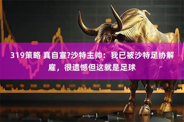 319策略 真自宣?沙特主帅：我已被沙特足协解雇，很遗憾但这就是足球