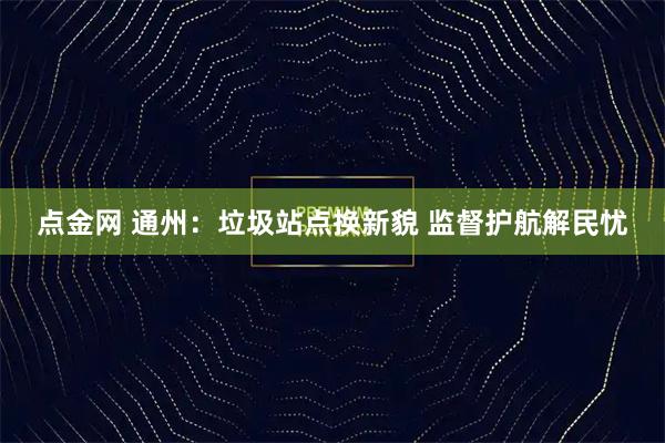 点金网 通州：垃圾站点换新貌 监督护航解民忧