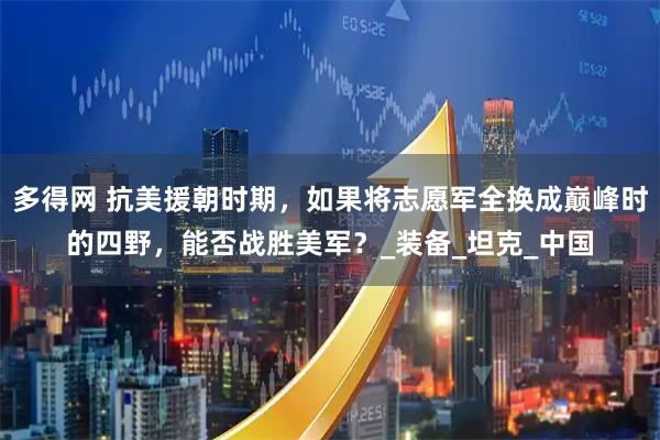 多得网 抗美援朝时期，如果将志愿军全换成巅峰时的四野，能否战胜美军？_装备_坦克_中国