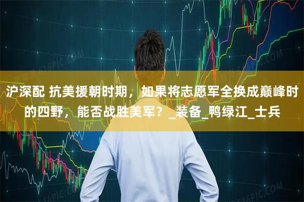 沪深配 抗美援朝时期，如果将志愿军全换成巅峰时的四野，能否战胜美军？_装备_鸭绿江_士兵