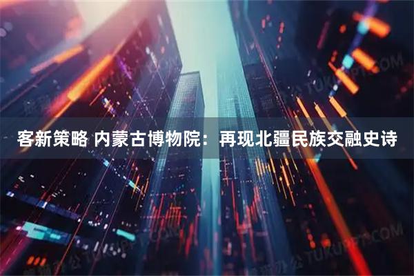 客新策略 内蒙古博物院：再现北疆民族交融史诗