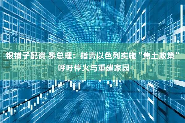 银铺子配资 黎总理：指责以色列实施“焦土政策” 呼吁停火与重建家园