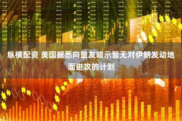 纵横配资 美国据悉向盟友暗示暂无对伊朗发动地面进攻的计划