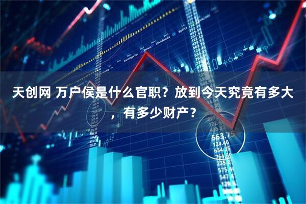 天创网 万户侯是什么官职？放到今天究竟有多大，有多少财产？