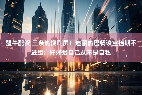 盟牛配资 三条热搜刷屏！迪丽热巴畅谈空档期不进组：好好爱自己从不是自私