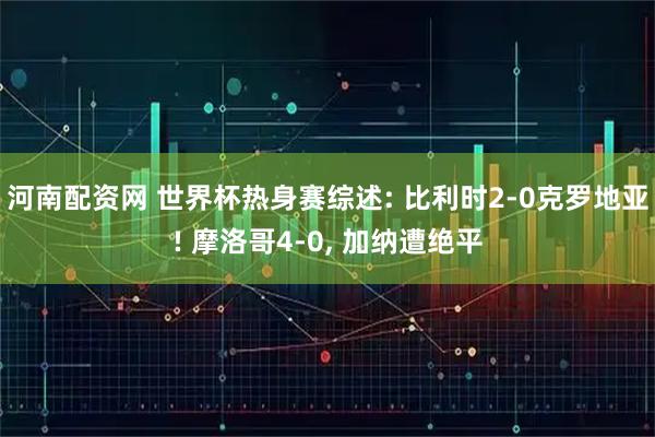 河南配资网 世界杯热身赛综述: 比利时2-0克罗地亚! 摩洛哥4-0, 加纳遭绝平