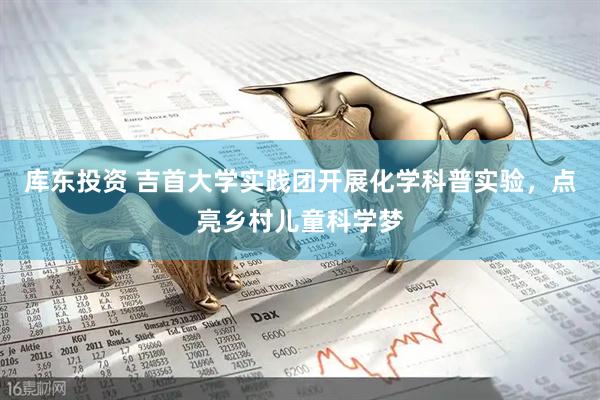 库东投资 吉首大学实践团开展化学科普实验，点亮乡村儿童科学梦